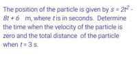 The position of the particle is given by s =
= 2t2 -
8t + 6 m, where tis in seconds. Determine
the time when the velocity of the particle is
zero and the total distance of the particle
when t = 3 s.
