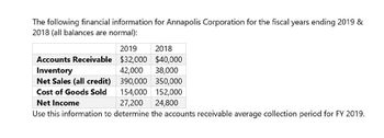 The following financial information for Annapolis Corporation for the fiscal years ending 2019 &
2018 (all balances are normal):
Accounts Receivable
Inventory
Net Sales (all credit)
Cost of Goods Sold
Net Income
2019
2018
$32,000 $40,000
42,000 38,000
390,000 350,000
154,000 152,000
27,200
24,800
Use this information to determine the accounts receivable average collection period for FY 2019.