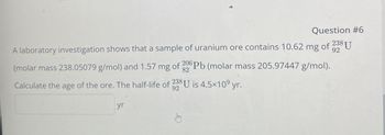 Question #6
92
A laboratory investigation shows that a sample of uranium ore contains 10.62 mg of 238 U
(molar mass 238.05079 g/mol) and 1.57 mg of 206 Pb (molar mass 205.97447 g/mol).
82
Calculate the age of the ore. The half-life of 238 U is 4.5×10⁹ yr.
yr
92