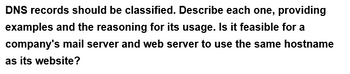 DNS records should be classified. Describe each one, providing
examples and the reasoning for its usage. Is it feasible for a
company's mail server and web server to use the same hostname
as its website?