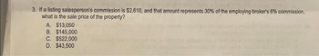 3. If a listing salesperson's commission is $2,610, and that amount represents 30% of the employing broker's 6% commission,
what is the sale price of the property?
A. $13,050
B. $145,000
C. $522,000
D. $43,500