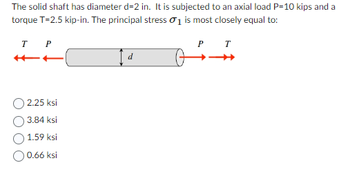 The solid shaft has diameter d=2 in. It is subjected to an axial load P=10 kips and a
torque T=2.5 kip-in. The principal stress 0₁ is most closely equal to:
T
T P
2.25 ksi
3.84 ksi
1.59 ksi
0.66 ksi
d
P