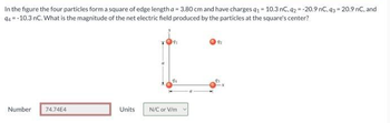 In the figure the four particles form a square of edge length a = 3.80 cm and have charges q1 = 10.3 nC. q2 = -20.9 nC, 93= 20.9 nC, and
94 =-10.3 nC. What is the magnitude of the net electric field produced by the particles at the square's center?
Number
74.74E4
Units
N/C or V/m.
192