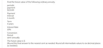 Find the future value of the following ordinary annuity.
periodic
payment
$133.00
Payment
Interval
1 month
Term
4 years
Interest Rate
10%
Conversion
Period
semi-annually
The future value is $
(Round the final answer to the nearest cent as needed. Round all intermediate values to six decimal places
as needed.)