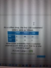 At a coffee shop, the first 100 customers' orders were as follows:

|        | Small | Medium | Large |
|--------|-------|--------|-------|
| **Hot**  | 5     | 48     | 22    |
| **Cold** | 8     | 12     | 5     |

What is the probability that a customer ordered a cold drink given that he or she ordered a large?

\[ P(\text{Cold} \mid \text{Large}) = [?] \]

Round to the nearest hundredth.

**Explanation:**
The table displays a breakdown of 100 customer orders by size (Small, Medium, Large) and type (Hot, Cold). To find the probability that a customer ordered a cold drink given that it was large, locate the 'Cold' and 'Large' intersection and divide it by the total number of 'Large' orders.