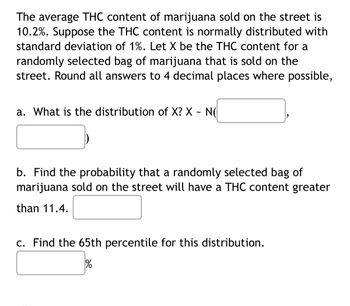 The average THC content of marijuana sold on the street is
10.2%. Suppose the THC content is normally distributed with
standard deviation of 1%. Let X be the THC content for a
randomly selected bag of marijuana that is sold on the
street. Round all answers to 4 decimal places where possible,
a. What is the distribution of X? X ~ N(
b. Find the probability that a randomly selected bag of
marijuana sold on the street will have a THC content greater
than 11.4.
c. Find the 65th percentile for this distribution.
%