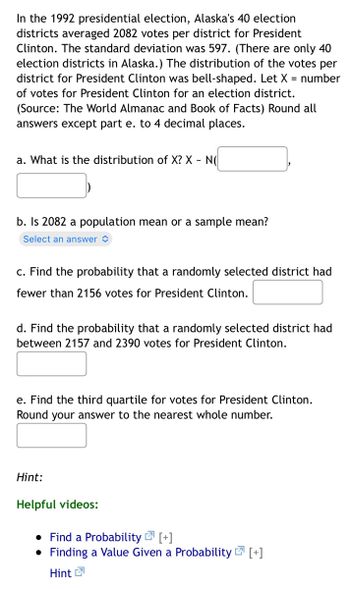 In the 1992 presidential election, Alaska's 40 election
districts averaged 2082 votes per district for President
Clinton. The standard deviation was 597. (There are only 40
election districts in Alaska.) The distribution of the votes per
district for President Clinton was bell-shaped. Let X = number
of votes for President Clinton for an election district.
(Source: The World Almanac and Book of Facts) Round all
answers except part e. to 4 decimal places.
a. What is the distribution of X? X - N(
b. Is 2082 a population mean or a sample mean?
Select an answer
c. Find the probability that a randomly selected district had
fewer than 2156 votes for President Clinton.
d. Find the probability that a randomly selected district had
between 2157 and 2390 votes for President Clinton.
e. Find the third quartile for votes for President Clinton.
Round your answer to the nearest whole number.
Hint:
Helpful videos:
• Find a Probability [+]
• Finding a Value Given a Probability [+]
7
Hint