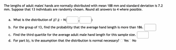 The lengths of adult males' hands are normally distributed with mean 188 mm and standard deviation is 7.2
mm. Suppose that 13 individuals are randomly chosen. Round all answers to 4 where possible.
a. What is the distribution of ? - N
b. For the group of 13, find the probability that the average hand length is more than 186.
c. Find the third quartile for the average adult male hand length for this sample size.
d. For part b), is the assumption that the distribution is normal necessary? Yes No