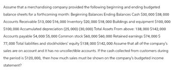 Assume that a merchandising company provided the following beginning and ending budgeted
balance sheets for a forthcoming month: Beginning Balances Ending Balances Cash $30,000 $38,000
Accounts Receivable $13,000 $16,000 Inventory $20,000 $18,000 Buildings and equipment $100,000
$100,000 Accumulated depreciation (25,000) (30,000) Total Assets From above: 138,000 $142,000
Accounts payable $4,000 $5,000 Common stock $60,000 $60,000 Retained earnings $74,000 $
77,000 Total liabilities and stockholders' equity $138,000 $142,000 Assume that all of the company's
sales are on account and it has no uncollectible accounts. If the cash collected from customers during
the period is $120,000, then how much sales must be shown on the company's budgeted income
statement?