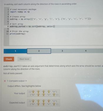 In exArray, sort each column along the direction of the rows in ascending order.
1 #Load necessary package
2 import numpy as np
3
4 # Create array
5 exArray = np.array([['n', 'v', 'g', '1', 'z'], ['b', 'y', 'c', 'r', 'f']])
6
7 # Sort array
8 exArray_sorted
9
Check
10 # Print the array
11 print (exArray)
1
=
Next level
X 1: Compare output
np. sort(exArray, axis-1)
Your output
Expected output
2
exArray.sort () takes an axis argument that determines along which axis the array should be sorted. a
column along the direction of the rows.
Not all tests passed.
Output differs. See highlights below.
1
V
I
[['n' 'v' 'g 1 'z']
1
['b' 'y 'C'
[['g' '1'
['b'
I 1
C
1
CH
n
1
1 I
f
RF
1
r 'f']]
17
V 'Z']
1
I 1
I
3
'y']]
4