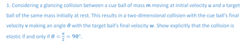 1. Considering a glancing collision between a cue ball of mass m moving at initial velocity u and a target
ball of the same mass initially at rest. This results in a two-dimensional collision with the cue ball's final
velocity v making an angle with the target ball's final velocity w. Show explicitly that the collision is
elastic if and only if 0 = = 90°.