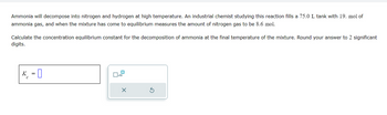 Ammonia will decompose into nitrogen and hydrogen at high temperature. An industrial chemist studying this reaction fills a 75.0 L tank with 19. mol of
ammonia gas, and when the mixture has come to equilibrium measures the amount of nitrogen gas to be 8.6 mol.
Calculate the concentration equilibrium constant for the decomposition of ammonia at the final temperature of the mixture. Round your answer to 2 significant
digits.
-0
0
x10
X