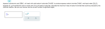 Aqueous hydrobromic acid (HBr) will react with solid sodium hydroxide (NaOH) to produce aqueous sodium bromide (NaBr) and liquid water (H₂O).
Suppose 32. g of hydrobromic acid is mixed with 27.0 g of sodium hydroxide. Calculate the maximum mass of sodium bromide that could be produced by the
chemical reaction. Be sure your answer has the correct number of significant digits.
g
0
X