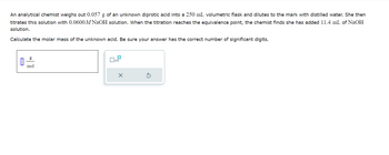 An analytical chemist weighs out 0.057 g of an unknown diprotic acid into a 250 mL volumetric flask and dilutes to the mark with distilled water. She then
titrates this solution with 0.0600 M NaOH solution. When the titration reaches the equivalence point, the chemist finds she has added 11.4 mL of NaOH
solution.
Calculate the molar mass of the unknown acid. Be sure your answer has the correct number of significant digits.
0
g
|
mol
0
x10
X