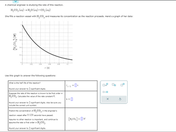 A chemical engineer is studying the rate of this reaction.
H₂CO3(aq) → H₂O (aq) + CO₂ (aq)
She fills a reaction vessel with H₂CO and measures its concentration as the reaction proceeds. Here's a graph of her data:
[H₂CO₂] (M)
0.8-
0.6-
0.4
0.2
0.02
0.04
0.06
What is the half life of the reaction?
t (s)
Use this graph to answer the following questions:
0.08
Round your answer to 2 significant digits.
Suppose the rate of the reaction is known to be first order in
H₂CO3. Calculate the value of the rate constant it.
Round your answer to 2 significant digits. Also be sure you
include the correct unit symbol.
Predict the concentration of H₂CO3 in the engineer's
reaction vessel after 0.120 seconds have passed.
Assume no other reaction is important, and continue to
assume the rate is first order in H₂CO3.
Round your answer to 2 significant digits.
41/2 = 0 s
k=
[H₂CO₂] = M
ロ・ロ
X
00