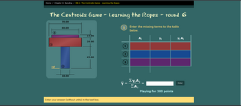 Home / Chapter 8: Bending / M8.1: The Centroids Game - Learning the Ropes
The Centroids Game - Learning the Ropes - round 6
70.00
Enter the missing terms to the table
60.00
below.
15.00
A¡
Yi
Yi Aj
29.00
(1)
45.00
ref
18.00
Ey; A;
y
Enter
EA,
Playing for 300 points
Enter your answer (without units) in the text box.
2)
3)
