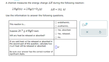 A chemist measures the energy change AH during the following reaction:
2 HgO(s) → 2 Hg(1) + O₂(g)
Use the information to answer the following questions.
This reaction is...
Suppose 28.7 g of HgO react.
Will any heat be released or absorbed?
ΔΗ = 182. kJ
If you said heat will be released or absorbed in
the second part of this question, calculate how
much heat will be released or absorbed.
Be sure your answer has the correct number of
significant digits.
endothermic.
exothermic.
Yes, absorbed.
Yes, released.
No.
0x12
X
5