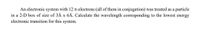 An electronic system with 12 T-electrons (all of them in conjugation) was treated as a particle
in a 2-D box of size of 3Å x 6Å. Calculate the wavelength corresponding to the lowest energy
electronic transition for this system.
