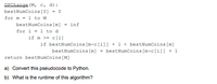 ### DPChange(M, c, d) Pseudocode

This pseudocode is used to find the minimum number of coins needed to make change for a given amount \( M \) using a list of coin denominations.

#### Pseudocode Explanation:

1. **Initialization:**
   - `bestNumCoins[0] = 0`: Set the base case for making change for 0 amount.
  
2. **Outer Loop (1 to M):**
   - For each amount \( m \) from 1 to \( M \), do the following:
     - Initialize `bestNumCoins[m] = inf` (infinity) to represent initially an impossible large number of coins.

3. **Inner Loop (1 to d):**
   - Iterate over each coin denomination.
   - **Check Condition:**
     - If the current amount \( m \) is greater than or equal to the coin denomination \( c[i] \):
       - Compare and update the best number of coins:
         ``` 
         if bestNumCoins[m-c[i]] + 1 < bestNumCoins[m]:
             bestNumCoins[m] = bestNumCoins[m-c[i]] + 1
         ```
     - This checks if using the current coin \( c[i] \) results in fewer coins than previously computed for amount \( m \).

4. **Return Result:**
   - Return `bestNumCoins[M]` which contains the minimum number of coins needed for amount \( M \).

### Questions:

a) **Convert this pseudocode to Python.**

```python
def DPChange(M, c):
    bestNumCoins = [float('inf')] * (M + 1)
    bestNumCoins[0] = 0
    for m in range(1, M + 1):
        for coin in c:
            if m >= coin:
                if bestNumCoins[m - coin] + 1 < bestNumCoins[m]:
                    bestNumCoins[m] = bestNumCoins[m - coin] + 1
    return bestNumCoins[M]
```

b) **What is the runtime of this algorithm?**

The runtime of this algorithm is \( O(M \cdot d) \) where \( M \) is the amount for which we are making change and \( d \) is the number of different coin denominations. This is because for each amount up to \( M \), we iterate through each denomination.