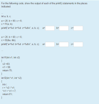 For the following code, show the output of each of the printf() statements in the places
indicated.
...
int a, b, c;
a = 20, b = 60; c = 6;
c= f1(a, b);
printf("a=%d b=%d c=%d\n", a, b, c); a=
b=
a = 20, b = 60; c = 6;
c= f2(&a, &b);
printf("a=%d b=%d c=%d\n", a, b, c);
a=
b=
int f1(int v1, int v2)
{
v2 =83;
v1 = 99;
return 75;
}
int f2(int "v1, int "v2)
{
int r.
r= "v2 / "v1;
"v1 = "v1 + 7;
return 6"r;
