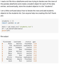 ### Python DataFrame Iteration for Student List Creation

#### Task Overview

The goal is to read student data from a text file into a pandas DataFrame, iterate over its rows, and create a student object for each entry. These objects will then be stored in a list called `students`.

#### Python Code Snippet

```python
students = []
import pandas as pd

data = pd.read_csv('students.txt')
df = pd.DataFrame(data)
print(df)
```

#### File Output Explanation

The DataFrame contains the following columns: `firstname`, `lastname`, `status`, and `gpa`. Each row corresponds to a different student with their academic status and grade point average (GPA). The output from the code is as follows:

|   | firstname | lastname  | status    | gpa |
|---|-----------|-----------|-----------|-----|
| 0 | Mike      | Barnes    | freshman  | 4.0 |
| 1 | Jim       | Nickerson | sophomore | 3.0 |
| 2 | Jack      | Indabox   | junior    | 2.5 |
| 3 | Jane      | Doe       | freshman  | 1.1 |
| 4 | Jane      | Miller    | senior    | 3.6 |
| 5 | Mary      | Scott     | senior    | 2.7 |
| 6 | John      | Doe       | senior    | 1.0 |
| 7 | Elvis     | Presley   | sophomore | 1.5 |
| 8 | Batman    | Wayne     | freshman  | 0.5 |
| 9 | Jack      | Pot       | junior    | 2.0 |

#### Challenge

The user is confused about how to iterate over the rows of the DataFrame and add each student object to the `students` list. Guidance is requested on achieving this task efficiently.