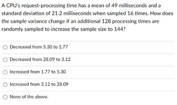 A CPU's request-processing time has a mean of 49 milliseconds and a
standard deviation of 21.2 milliseconds when sampled 16 times. How does
the sample variance change if an additional 128 processing times are
randomly sampled to increase the sample size to 144?
Decreased from 5.30 to 1.77
Decreased from 28.09 to 3.12
O Increased from 1.77 to 5.30
Increased from 3.12 to 28.09
None of the above.