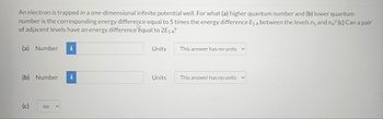 An electron is trapped in a one-dimensional infinite potential well. For what (a) higher quantum number and (b) lower quantum
number is the corresponding energy difference equal to 5 times the energy difference E54 between the levels ng and n4? (c) Can a pair
of adjacent levels have an energy difference equal to 2E5 4?
(a) Number i
(b) Number
(c)
no
Units
Units
This answer has no units
This answer has no units