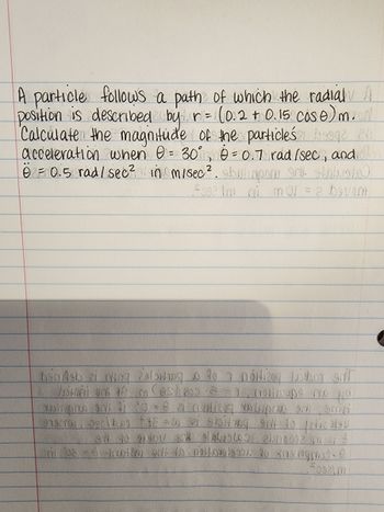 **Title:** Calculation of Particle Acceleration in Polar Coordinates

**Description:**

A particle follows a path along which the radial position is given by the equation:

\[ r = (0.2 + 0.15 \cos \theta) \, \text{m} \]

The task is to calculate the magnitude of the particle's acceleration given the following conditions:

- The angle \( \theta = 30^\circ \)
- The angular velocity \( \dot{\theta} = 0.7 \, \text{rad/sec} \)
- The angular acceleration \( \ddot{\theta} = 0.5 \, \text{rad/sec}^2 \)

**Objective:**

To determine the particle's acceleration in meters per second squared (\( \text{m/s}^2 \)) under the specified conditions. 

**Instructions:**

1. Use the provided radial and angular values.
2. Apply the relevant equations for polar coordinates to find the acceleration.
3. Ensure to express the final result in \( \text{m/s}^2 \).

**Note:** Diagrams or graphs are not present in the given text.