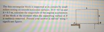 The thin rectangular block is supported at its corners by small
rollers resting on smooth horizontal surfaces. If b=0.5 m and
h= = 0.3 m, calculate the magnitude of the angular acceleration
of the block at the moment when the supporting surface at B
is suddenly removed. Present your answer in rad/sec² using 3
significant figures.
AC
B