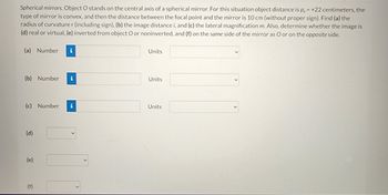 Spherical mirrors. Object O stands on the central axis of a spherical mirror. For this situation object distance is p, = +22 centimeters, the
type of mirror is convex, and then the distance between the focal point and the mirror is 10 cm (without proper sign). Find (a) the
radius of curvature r (including sign), (b) the image distance i, and (c) the lateral magnification m. Also, determine whether the image is
(d) real or virtual, (e) inverted from object O or noninverted, and (f) on the same side of the mirror as O or on the opposite side.
(a) Number
(b) Number i
(c) Number i
(d)
(e)
(f)
Units
Units
Units