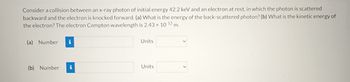 Consider a collision between an x-ray photon of initial energy 42.2 keV and an electron at rest, in which the photon is scattered
backward and the electron is knocked forward. (a) What is the energy of the back-scattered photon? (b) What is the kinetic energy of
the electron? The electron Compton wavelength is 2.43 x 10-12 m.
(a) Number
(b) Number
i
Units
Units