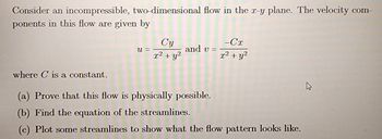 Consider an incompressible, two-dimensional flow in the r-y plane. The velocity com-
ponents in this flow are given by
U =
Cy
x² + y²
and v=
-Cx
x² + y²
where C is a constant.
(a) Prove that this flow is physically possible.
(b) Find the equation of the streamlines.
(c) Plot some streamlines to show what the flow pattern looks like.