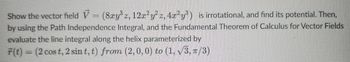 Show the vector field V = (8xy³z, 12x²y² z, 4x²y³) is irrotational, and find its potential. Then,
by using the Path Independence Integral, and the Fundamental Theorem of Calculus for Vector Fields
evaluate the line integral along the helix parameterized by
r(t) = (2 cos t, 2 sint, t) from (2, 0, 0) to (1, √3, π/3)