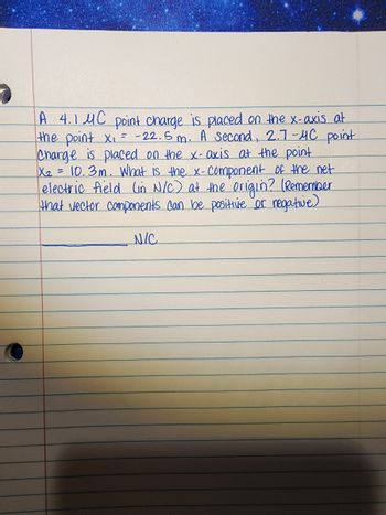 A 4.1 MC point charge is placed on the x-axis at
the point X₁ = -22.5m. A second, 2.7-MC point
Charge is placed on the x-axis at the point
X₂ = 10.3m. What is the x-component of the net
electric field (in N/C) at the origin? (Remember
that vector components can be positive or negative)
N/C