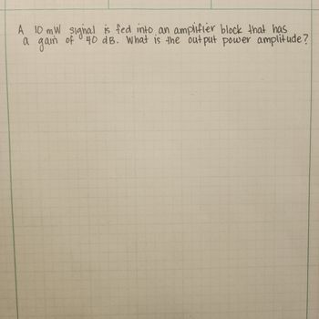 A 10 mW signal is fed into an amplifier block that has
a gain of 40 dB. What is the output power amplitude?
