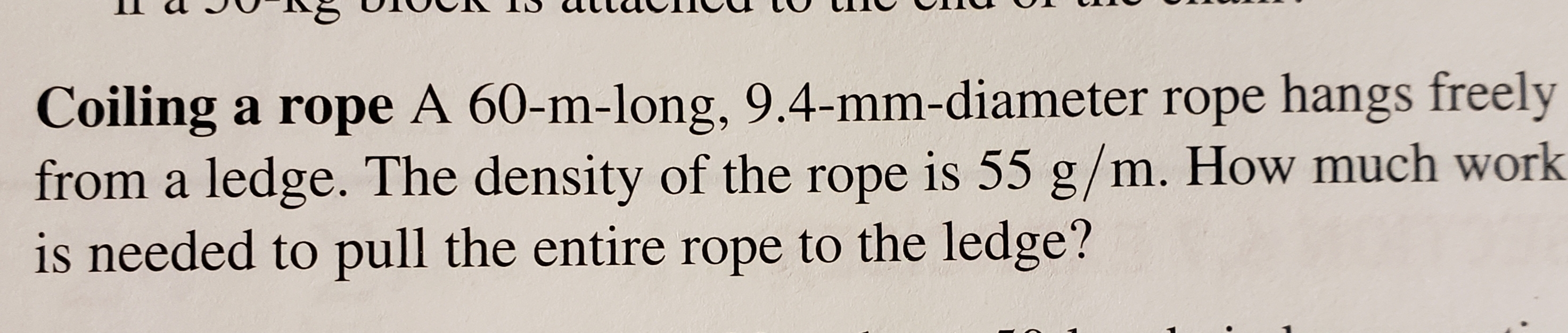 Coiling a rope A 60-m-long, 9.4-mm-diameter rope hangs freely
from a ledge. The density of the rope is 55 g/m. How much work
is needed to pull the entire rope to the ledge?
