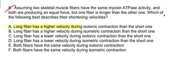 8. Assuming two skeletal muscle fibers have the same myosin ATPase activity, and
both are producing an equal force, but one fiber is longer than the other one. Which of
the following best describes their shortening velocities?
I
A. Long fiber has a higher velocity during isotonic contraction than the short one
B. Long fiber has a higher velocity during isometric contraction than the short one
C. Long fiber has a lower velocity during isotonic contraction than the short one
D. Long fiber has a lower velocity during isometric contraction than the short one
E. Both fibers have the same velocity during isotonic contraction
F. Both fibers have the same velocity during isometric contraction
