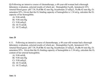 Q) Following an intensive course of chemotherapy, a 48-year-old woman had a thorough
laboratory evaluation, selected results of which are: Hemoglobin 8 g/dL, hematocrit 32%
Arterial blood gases: pH 7.38, Pa.CO₂ 42 mm Hg, bicarbonate 25 mEq/L, Pa.O2 62 mm Hg, O₂
saturation 92%. Given that the O2 binding capacity of hemoglobin is 1.34 ml/g, calculate the O2
capacity of her hemoglobin.
A) 9.86 ml/dL
B) 9.86 mm Hg
C) 9.86 mEq/L
D) 10.72 ml/dL
E) 10.72 mEq/L
Ans: D
6.11. Following an intensive course of chemotherapy, a 48-year-old woman had a thorough
laboratory evaluation, selected results of which are: Hemoglobin 8 g/dL, hematocrit 32%
Arterial blood gases: pH 7.38, Pa.CO₂ 42 mm Hg, bicarbonate 25 mEq/L, Pa.O₂ 64 mm Hg, O₂
saturation 92%. Given that the O2 binding capacity of hemoglobin is 1.34 ml/g, calculate the O2
content of her arterial hemoglobin.
A) 9.86 ml/dL
B) 9.86 mm Hg
C) 9.86 mEq/L
D) 10.72 ml/dL
E) 10.72 mEq/L
Ans: A