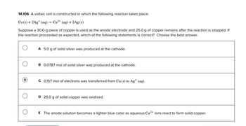 14.106 A voltaic cell is constructed in which the following reaction takes place:
Cu (s) + 2Ag+ (aq) → Cu²+ (aq) + 2Ag (s)
Suppose a 30.0-g piece of copper is used as the anode electrode and 25.0 g of copper remains after the reaction is stopped. If
the reaction proceeded as expected, which of the following statements is correct? Choose the best answer.
A 5.0 g of solid silver was produced at the cathode.
B 0.0787 mol of solid silver was produced at the cathode.
C 0.157 mol of electrons was transferred from Cu (s) to Ag+ (aq).
D 25.0 g of solid copper was oxidized.
E The anode solution becomes a lighter blue color as aqueous Cu²+ ions react to form solid copper.
O