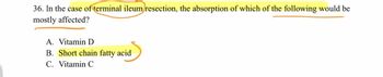 36. In the case of terminal ileum resection, the absorption of which of the following would be
mostly affected?
A. Vitamin D
B. Short chain fatty acid
C. Vitamin C