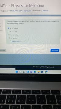 M112- Physics for Medicine
My courses / PPHYM112 - C2/C3 (Spring 22) / Homework / HW#01
If a is acceleration, v is velocity, x is position, andt is time, then which equation is
not dimensionally correct?
of
O a. = 2x/a
stion
O b. t = x/V
O c. a = v² /x
O d. v = a/t
Clear my choice
pus page
Next page
Alfaisal University © 2021. All Rights Reserved.
022718cmid=3286338page 14#
HUAWEI
IDI
F4
F5
F6
F7
F8
F9
%
5 o
7 v
8 A
R
Y
くO
