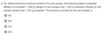 2. For determining the moisture content of a soil sample, the following data is available
Weight of container = 260 g, Weight of soil sample and = 320 g container, Weight of soil
sample (dried) and = 310 g container. The moisture content of the soil sample, is
Ⓡ 15%
B 18%
© 20%
D 25%