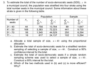 3. To estimate the total of the number of socio-democratic seats (SDS), y in
a municipal council, the population was stratified into four strata using the
total number seats in the municipal council. Some information about these
strata is given in the following table.
Population
Sample
Number of
seats
Σν
k-1
31 - 40
41 - 50
51 - 70
71 - ...
44
756
13,784
72,223
44,529
24,137
89
1,647
9,735
8,294
5,294
168
3,383
441
1,545
617
56
250
102
16
a. Allocate a total sample of size, n= 40 using the proportional
allocation.
b. Estimate the total of socio-democratic seats for a stratified random
sampling of selecting a sample of size, n = 40. Construct a 95%
confidence interval for the total.
c. Estimate the total of socio-democratic seats if a simple random
sampling scheme was used to select a sample of size, n= 40.
Construct a 95% interval for the total.
d. Which of the two methods used in (b) and (c) is more efficient?
Why?
