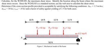 · Calculate, for the W24X103, the maximum shear stress. Identify the location along the beam where the maximum
shear stress occurs. Since the W24X103 is a standard section, use the web area to calculate the shear stress
Determine if the cross-section profile provided is acceptable by satisfying the following conditions: Amax = 1.5 inches,
Oyield = 50 ksi, Tyield = 18 ksi and a factor of safety against yielding of 1.5 for both cases.
A
10 ft
14 ft
15 ft
11 ft
k
P1=18 kip
P₂-10 kip
P3=1 kip
w=0.2 kip/ft
50 ft
Figure 1. Mechanical model of the beam
B