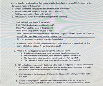 A pizza shop has a delivery time that is normally distributed with a mean of 23.8 minutes and a
standard deviation of 6.4 minutes.
a. What is the chance a single pizza delivery takes over 30 minutes?
b. What is the chance 250 pizzas average over 30 minutes?
c. Which answer matters if you order a pizza?
d. Which answer matter if you are the manager of the pizza shop?
Think: What picture do you draw and why?
Think: What checks do you need to write out?
Think: What was the Z score in this problem?
Think: Is your Z high or low? Unusual or not?
Think: Does one individual matter? Who cares about a single pizza? Does the average of a group
matter? Who cares about many pizzas at the same time?
If it is all clear take a crack at this example of a quiz below
1. A professor claims 35% of his students make an A on the final exam. In a sample of 148 final
exams 53 students make an A. How likely is this result?
2. Which is the most appropriate comment on the professor's claim?
a. The claim seems reasonable, there were more A grades than expected
b.
The claim seems unreasonable, there were more A grades than expected
c. The claim seems reasonable, there were less A grades than expected
d. The claim seems unreasonable, there were less A grades than expected
3. NFL football scores are normally distributed with a mean of 19.2 points and a standard deviation
of 10.1 points. Teams play a 16 game season. How many points would a team need to average
over those 16 games to be in the bottom 3% of scoring average?
4. What is the title of the picture drawn? What checks did you use? Do all of your symbols match
your work?
5. When a human jumps into a body of water some of the water is displaced. The volume of
humans is normally distributed with a mean of 66.4 liters and a standard deviation of 5.9 liters.