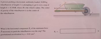 A person pushing a horizontal, uniformly loaded, 24.00 kg
wheelbarrow of length L is attempting to get it over a step of
height h = 0.350R, where R is the wheel's radius. The center
of gravity of the wheelbarrow is in the center of
the wheelbarrow.
P
What is the horizontal component Px of the minimum force
P necessary to push the wheelbarrow over the step? The
gravitational acceleration is g = 9.81 m/s².
Px =
h
R
N