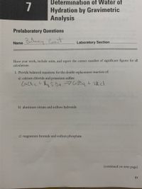 ## Determination of Water of Hydration by Gravimetric Analysis

### Prelaboratory Questions

**Name:** Britney Grant  
**Laboratory Section:** [Not provided]

### Instructions:
Show your work, include units, and report the correct number of significant figures for all calculations.

### Questions:
1. **Provide balanced equations for the double replacement reaction of:**

   a) **Calcium chloride and potassium sulfate**

   \[
   \text{CaCl}_2 + \text{K}_2\text{SO}_4 \rightarrow \text{CaSO}_4 + 2\text{KCl}
   \]

   b) **Aluminum nitrate and sodium hydroxide**

   \[
   \text{(Equation to be provided)}
   \]

   c) **Magnesium bromide and sodium phosphate**

   \[
   \text{(Equation to be provided)}
   \]

*(continued on next page)*

*Page Number: 57*