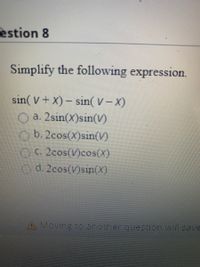 Question 8

**Simplify the following expression:**

\[
\sin(V + X) - \sin(V - X)
\]

Options:

a. \(2\sin(X)\sin(V)\)

b. \(2\cos(X)\sin(V)\)

c. \(2\cos(V)\cos(X)\)

d. \(2\cos(V)\sin(X)\)

**Note:** Moving to another question will save your response automatically.