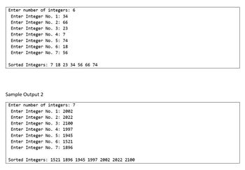 Enter number of integers: 6
Enter Integer No. 1: 34
Enter Integer No. 2: 66
Enter Integer No. 3: 23
Enter Integer No. 4: 7
Enter Integer No. 5: 74
Enter Integer No. 6: 18
Enter Integer No. 7: 56
Sorted Integers: 7 18 23 34 56 66 74
Sample Output 2
Enter number of integers: 7
Enter Integer No. 1: 2002
Enter Integer No. 2: 2022
Enter Integer No. 3: 2100
Enter Integer No. 4: 1997
Enter Integer No. 5: 1945
Enter Integer No. 6: 1521
Enter Integer No. 7: 1896
Sorted Integers: 1521 1896 1945 1997 2002 2022 2100