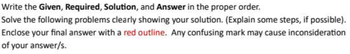 Write the Given, Required, Solution, and Answer in the proper order.
Solve the following problems clearly showing your solution. (Explain some steps, if possible).
Enclose your final answer with a red outline. Any confusing mark may cause inconsideration
of your answer/s.